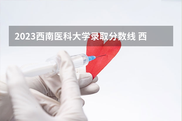2023西南医科大学录取分数线 西南医科大学2023年本科录取分数线