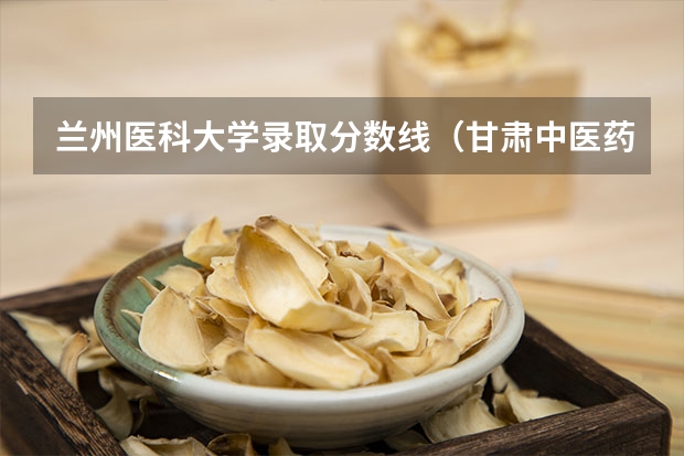 兰州医科大学录取分数线（甘肃中医药大学口腔医学分数线）