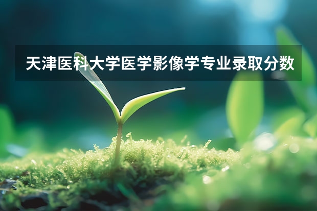 天津医科大学医学影像学专业录取分数线 天津医学院二本录取分数线