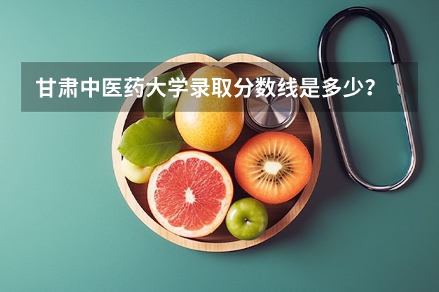 甘肃中医药大学录取分数线是多少？