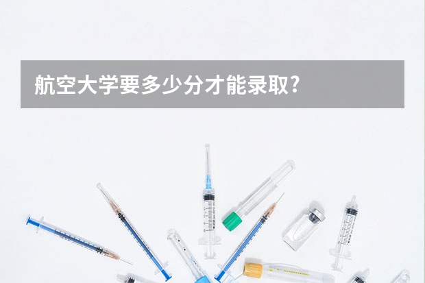 航空大学要多少分才能录取?