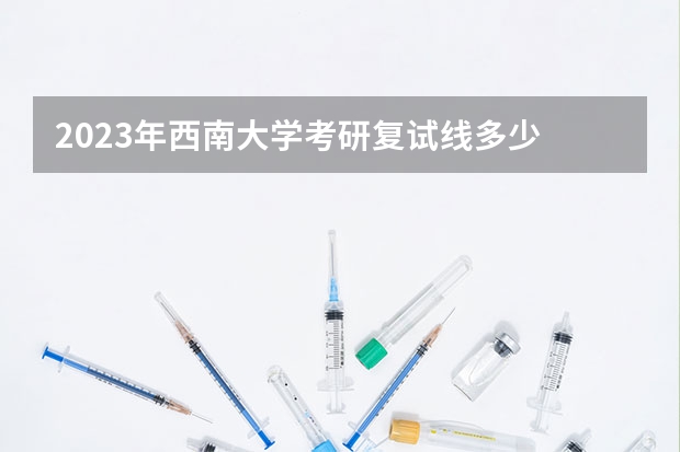 2023年西南大学考研复试线多少