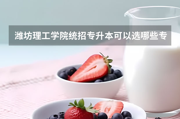 潍坊理工学院统招专升本可以选哪些专业报考?