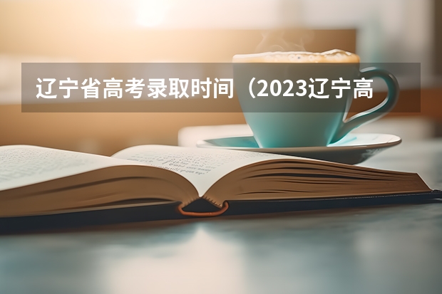 辽宁省高考录取时间（2023辽宁高考本科批录取时间）