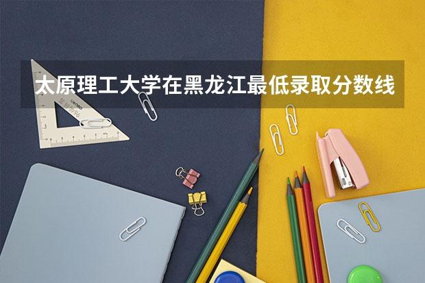 太原理工大学在黑龙江最低录取分数线介绍