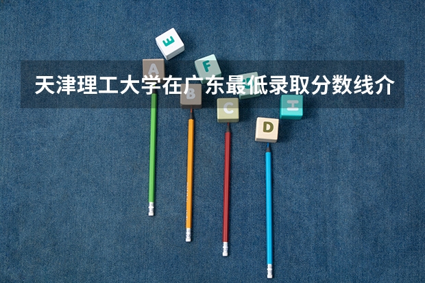 天津理工大学在广东最低录取分数线介绍