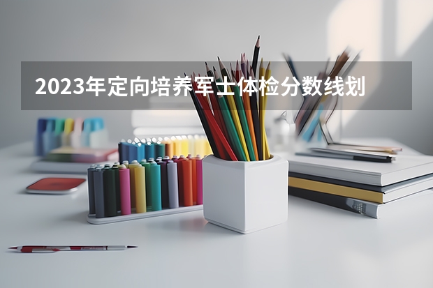 2023年定向培养军士体检分数线划定（专科定向培养军士体检要求）