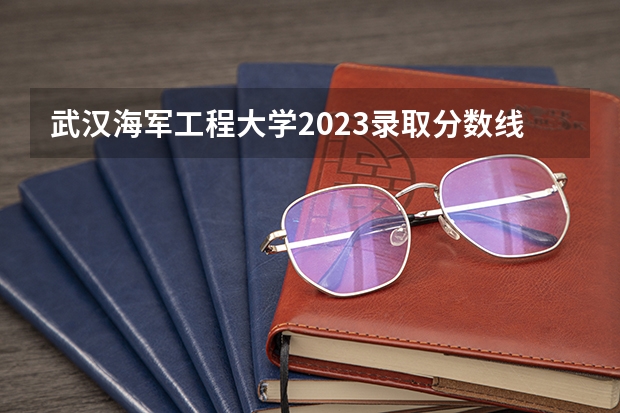 武汉海军工程大学2023录取分数线是多少？