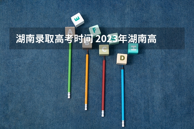 湖南录取高考时间 2023年湖南高考录取流程及时间