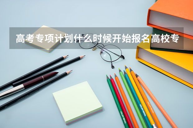 高考专项计划什么时候开始报名高校专项计划开始报名时间