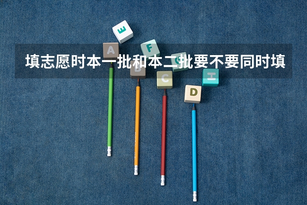 填志愿时本一批和本二批要不要同时填报？ 本科一批志愿能填报二本大学么？