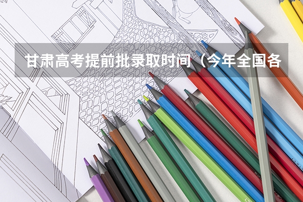 甘肃高考提前批录取时间（今年全国各省的高考志愿填报时间是几号？）