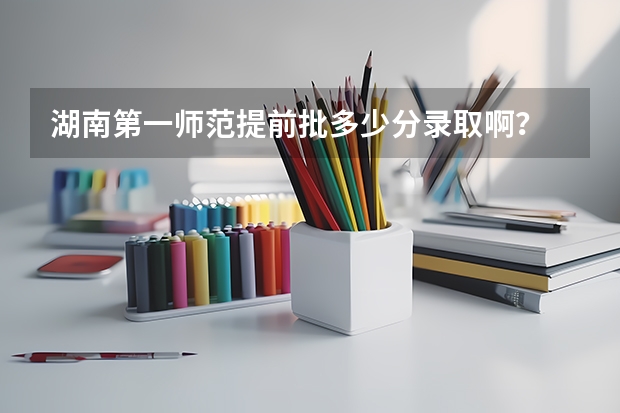 湖南第一师范提前批多少分录取啊？