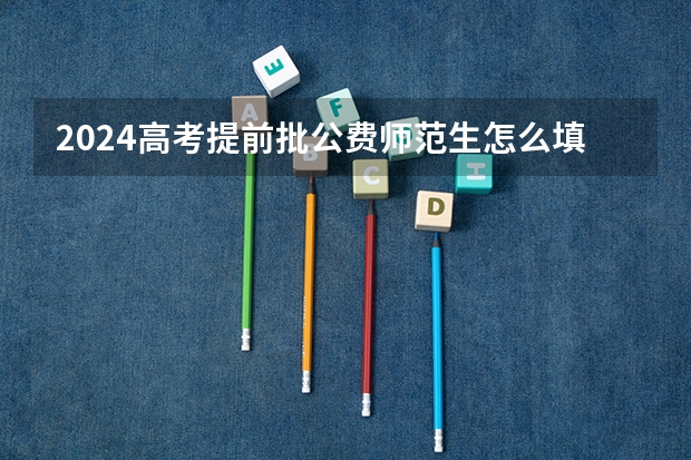 2024高考提前批公费师范生怎么填报志愿 需要注意什么