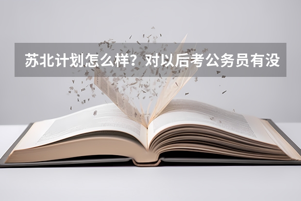 苏北计划怎么样？对以后考公务员有没有帮助？有没有考上苏北计划的前辈解答一下！
