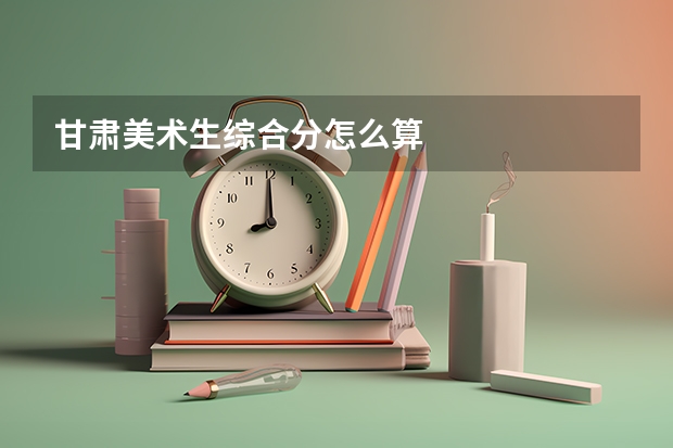 甘肃美术生综合分怎么算