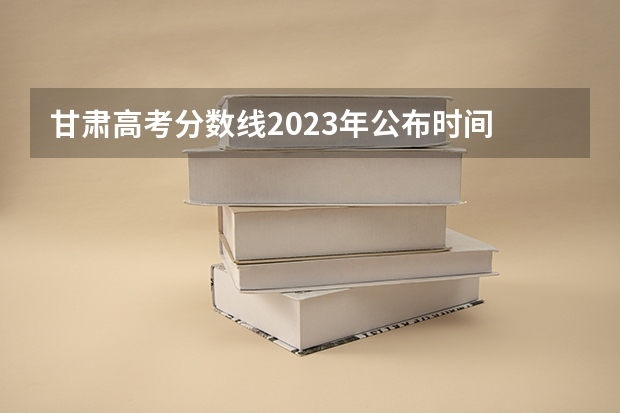 甘肃高考分数线2023年公布时间 甘肃省二批本科投档线