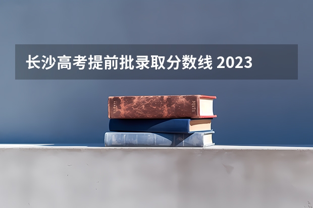 长沙高考提前批录取分数线 2023年湖南高考分数线公布