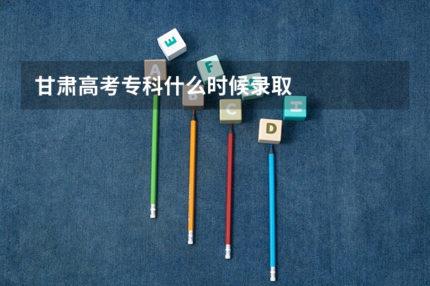 甘肃高考专科什么时候录取