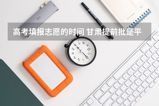 高考填报志愿的时间 甘肃提前批是平行志愿还是顺序志愿