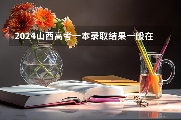 2024山西高考一本录取结果一般在几月几号出 什么时候录取