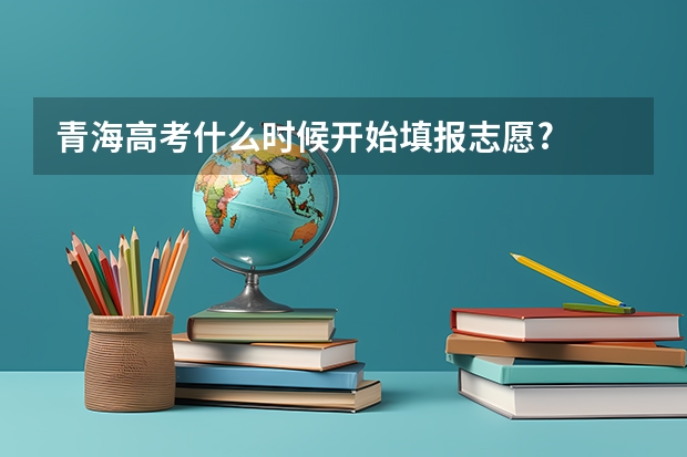 青海高考什么时候开始填报志愿?