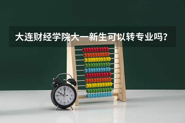 大连财经学院大一新生可以转专业吗?高考录取专业不是很喜欢