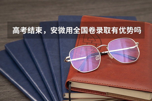 高考结束，安微用全国卷录取有优势吗