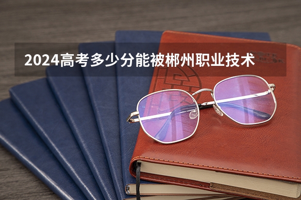 2024高考多少分能被郴州职业技术学院录取
