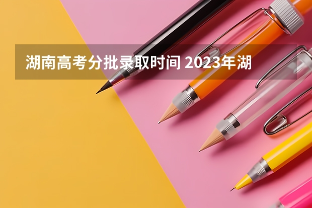 湖南高考分批录取时间 2023年湖南高考录取流程及时间