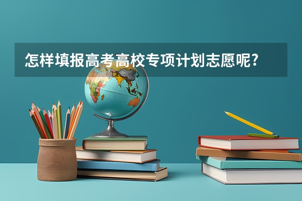 怎样填报高考高校专项计划志愿呢?