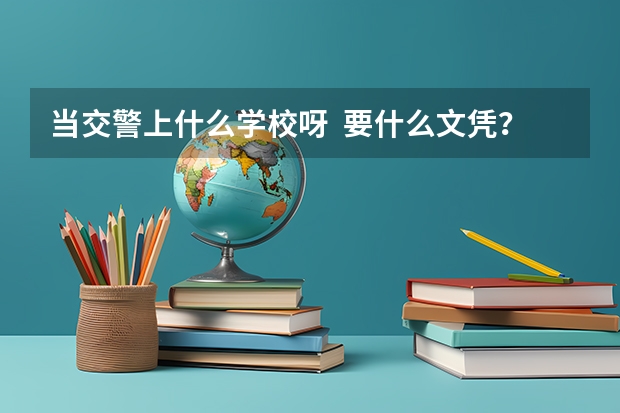 当交警上什么学校呀 要什么文凭?南通在哪边有的上 知道的老兄告诉下啊 回答好的加分
