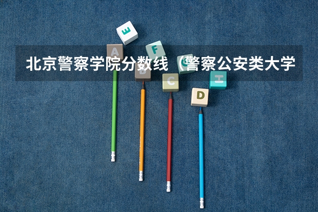 北京警察学院分数线（警察公安类大学分数线）
