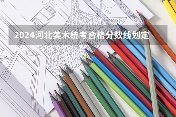 2024河北美术统考合格分数线划定 分数线是多少