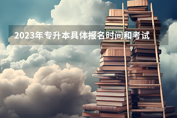 2023年专升本具体报名时间和考试时间分别是什么时候？