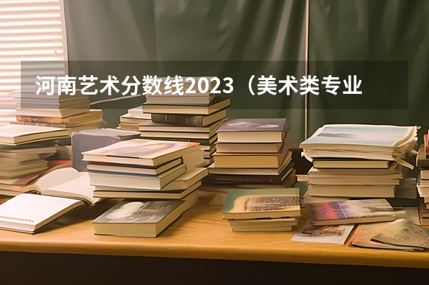 河南艺术分数线2023(美术类专业就业前景排名)