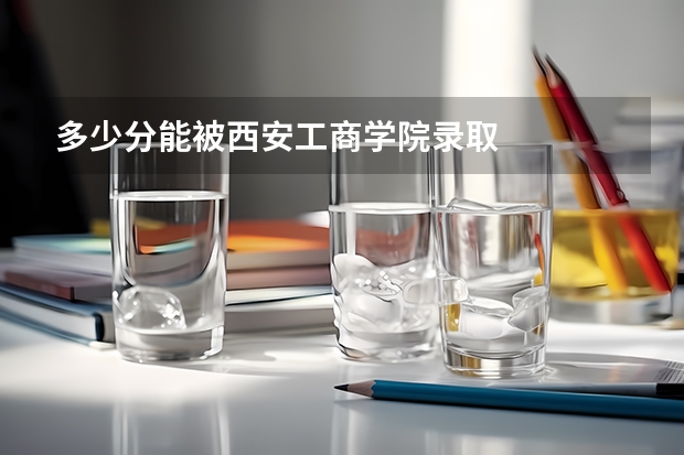 多少分能被西安工商学院录取