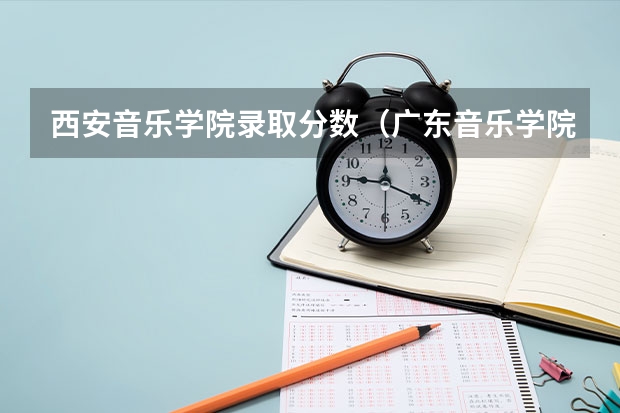 西安音乐学院录取分数（广东音乐学院录取分数线）