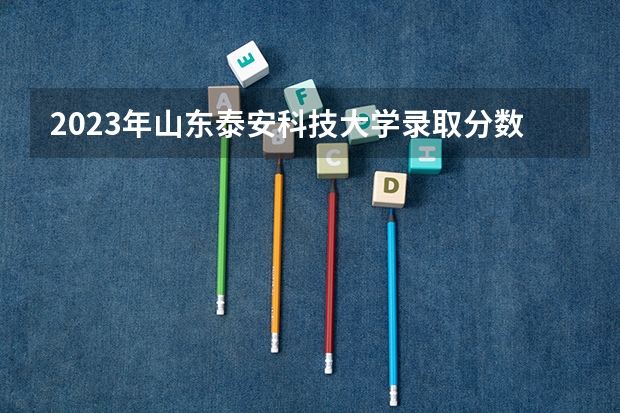 2023年山东泰安科技大学录取分数线是多少？