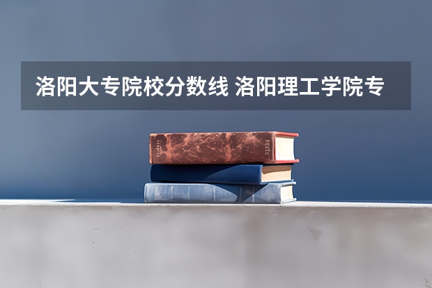 洛阳大专院校分数线 洛阳理工学院专科分数线