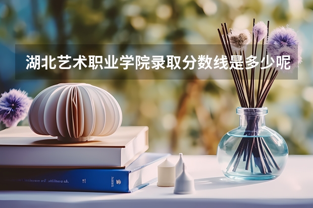 湖北艺术职业学院录取分数线是多少呢？