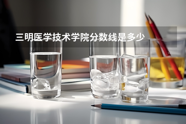 三明医学技术学院分数线是多少