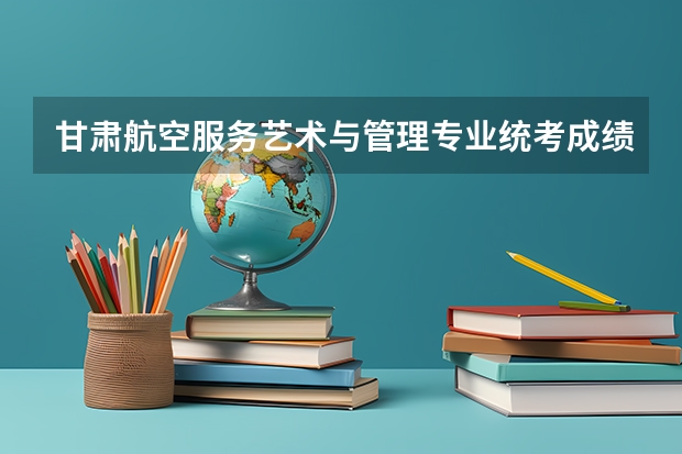 甘肃航空服务艺术与管理专业统考成绩查询时间,什么时候出成绩？【速看】