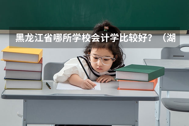 黑龙江省哪所学校会计学比较好?(湖北三本院校会计专业排名)
