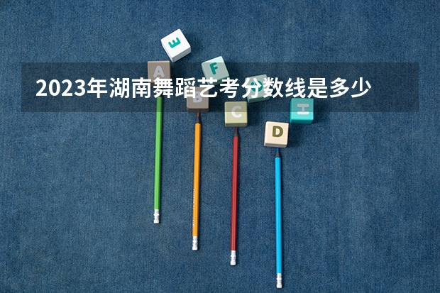 2023年湖南舞蹈艺考分数线是多少