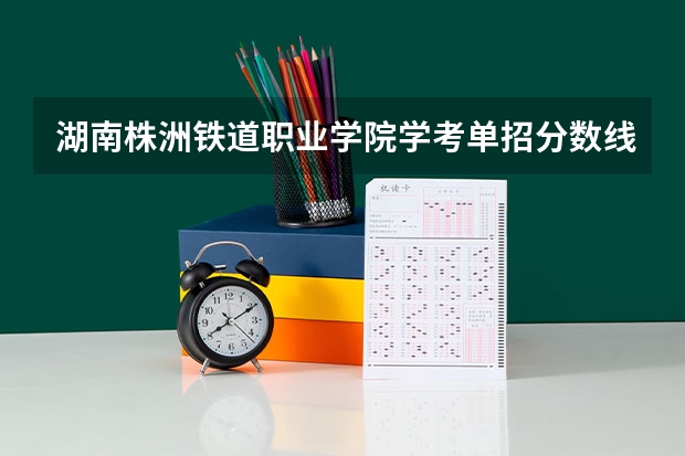 湖南株洲铁道职业学院学考单招分数线是多少？往年的