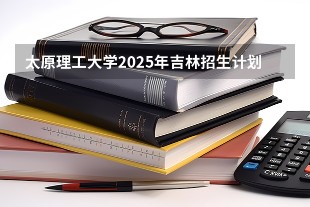 太原理工大学2025年吉林招生计划预测