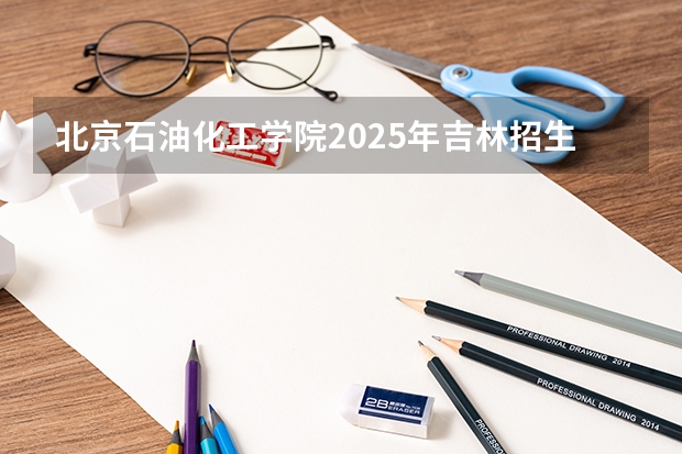 北京石油化工学院2025年吉林招生计划预测