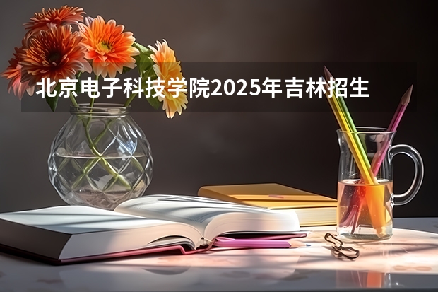 北京电子科技学院2025年吉林招生计划预测