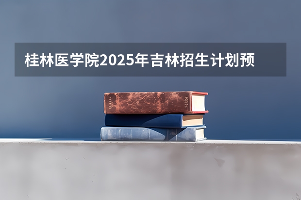 桂林医学院2025年吉林招生计划预测